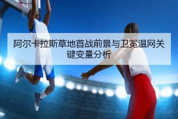 阿尔卡拉斯草地首战前景与卫冕温网关键变量分析（6686sports）